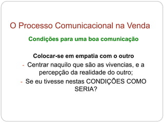 O Processo Comunicacional na Venda
Condições para uma boa comunicação
Colocar-se em empatia com o outro
- Centrar naquilo que são as vivencias, e a
percepção da realidade do outro;
- Se eu tivesse nestas CONDIÇÕES COMO
SERIA?
 