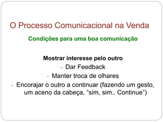 O Processo Comunicacional na Venda
Condições para uma boa comunicação
Mostrar interesse pelo outro
- Dar Feedback
- Manter troca de olhares
- Encorajar o outro a continuar (fazendo um gesto,
um aceno da cabeça, “sim, sim.. Continue”)
 