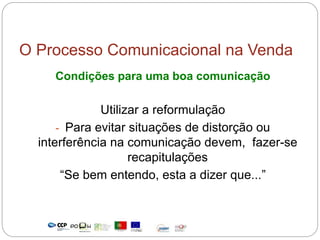 O Processo Comunicacional na Venda
Condições para uma boa comunicação
Utilizar a reformulação
- Para evitar situações de distorção ou
interferência na comunicação devem, fazer-se
recapitulações
“Se bem entendo, esta a dizer que...”
 