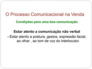 O Processo Comunicacional na Venda
Condições para uma boa comunicação
Estar atento a comunicação não verbal
- Estar atento a postura, gestos, expressão facial,
ao olhar , ao tom de voz do interlocutor.
 