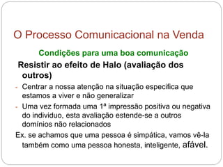 O Processo Comunicacional na Venda
Condições para uma boa comunicação
Resistir ao efeito de Halo (avaliação dos
outros)
- Centrar a nossa atenção na situação especifica que
estamos a viver e não generalizar
- Uma vez formada uma 1ª impressão positiva ou negativa
do individuo, esta avaliação estende-se a outros
domínios não relacionados
Ex. se achamos que uma pessoa é simpática, vamos vê-la
também como uma pessoa honesta, inteligente, afável.
 