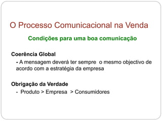 O Processo Comunicacional na Venda
Condições para uma boa comunicação
Coerência Global
- A mensagem deverá ter sempre o mesmo objectivo de
acordo com a estratégia da empresa
Obrigação da Verdade
- Produto > Empresa > Consumidores
 
