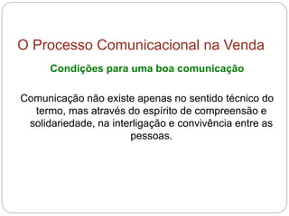 O Processo Comunicacional na Venda
Condições para uma boa comunicação
Comunicação não existe apenas no sentido técnico do
termo, mas através do espírito de compreensão e
solidariedade, na interligação e convivência entre as
pessoas.
 