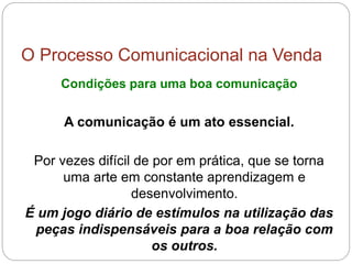 O Processo Comunicacional na Venda
Condições para uma boa comunicação
A comunicação é um ato essencial.
Por vezes difícil de por em prática, que se torna
uma arte em constante aprendizagem e
desenvolvimento.
É um jogo diário de estímulos na utilização das
peças indispensáveis para a boa relação com
os outros.
 