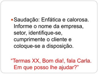 Saudação: Enfática e calorosa.
Informe o nome da empresa,
setor, identifique-se,
cumprimente o cliente e
coloque-se a disposição.
“Termas XX, Bom dia!, fala Carla.
Em que posso lhe ajudar?”
 
