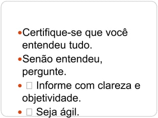 Certifique-se que você
entendeu tudo.
Senão entendeu,
pergunte.
 Informe com clareza e
objetividade.
 Seja ágil.
 