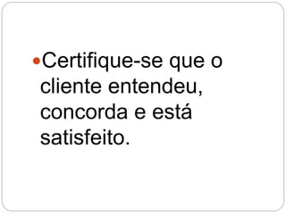 Certifique-se que o
cliente entendeu,
concorda e está
satisfeito.
 