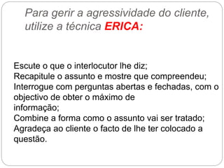 Para gerir a agressividade do cliente,
utilize a técnica ERICA:
Escute o que o interlocutor lhe diz;
Recapitule o assunto e mostre que compreendeu;
Interrogue com perguntas abertas e fechadas, com o
objectivo de obter o máximo de
informação;
Combine a forma como o assunto vai ser tratado;
Agradeça ao cliente o facto de lhe ter colocado a
questão.
 
