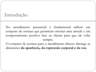Introdução
No atendimento presencial é fundamental utilizar um
conjunto de normas que permitem orientar uma atitude e um
comportamento positivo face ao cliente para que ele volte
sempre.
O conjunto de normas para o atendimento directo abrange as
dimensões da aparência, da expressão corporal e da voz.
 