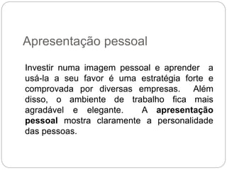 Investir numa imagem pessoal e aprender a
usá-la a seu favor é uma estratégia forte e
comprovada por diversas empresas. Além
disso, o ambiente de trabalho fica mais
agradável e elegante. A apresentação
pessoal mostra claramente a personalidade
das pessoas.
Apresentação pessoal
 