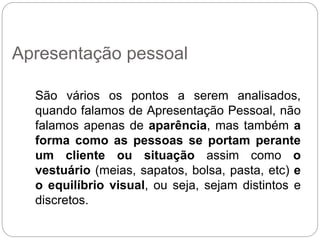 São vários os pontos a serem analisados,
quando falamos de Apresentação Pessoal, não
falamos apenas de aparência, mas também a
forma como as pessoas se portam perante
um cliente ou situação assim como o
vestuário (meias, sapatos, bolsa, pasta, etc) e
o equilíbrio visual, ou seja, sejam distintos e
discretos.
Apresentação pessoal
 