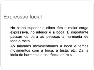 No plano superior o olhos têm a maior carga
expressiva, no inferior é a boca. É importante
passarmos para as pessoas a harmonia de
todo o rosto.
Ao falarmos movimentamos a boca e temos
movimentos com a boca, a testa, etc. Daí a
ideia de harmonia e coerência entre si.
Expressão facial
 
