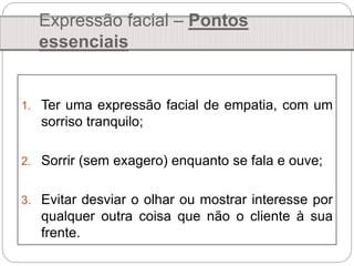1. Ter uma expressão facial de empatia, com um
sorriso tranquilo;
2. Sorrir (sem exagero) enquanto se fala e ouve;
3. Evitar desviar o olhar ou mostrar interesse por
qualquer outra coisa que não o cliente à sua
frente.
Expressão facial – Pontos
essenciais
 