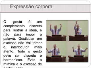 Expressão corporal
O gesto é um
complemento discreto
para ilustrar a ideia, e
não para impor a
palavra. Gesticular em
excesso não vai tornar
o interlocutor mais
atento. Todo o gesto
deve ser discreto e
harmonioso. Evite a
mímica e o excesso de
 