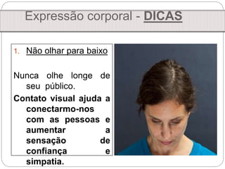 1. Não olhar para baixo
Nunca olhe longe de
seu público.
Contato visual ajuda a
conectarmo-nos
com as pessoas e
aumentar a
sensação de
confiança e
simpatia.
Expressão corporal - DICAS
 