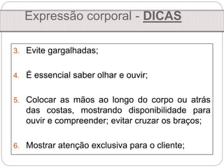 3. Evite gargalhadas;
4. É essencial saber olhar e ouvir;
5. Colocar as mãos ao longo do corpo ou atrás
das costas, mostrando disponibilidade para
ouvir e compreender; evitar cruzar os braços;
6. Mostrar atenção exclusiva para o cliente;
Expressão corporal - DICAS
 