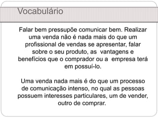 Vocabulário
Falar bem pressupõe comunicar bem. Realizar
uma venda não é nada mais do que um
profissional de vendas se apresentar, falar
sobre o seu produto, as vantagens e
benefícios que o comprador ou a empresa terá
em possuí-lo.
Uma venda nada mais é do que um processo
de comunicação intenso, no qual as pessoas
possuem interesses particulares, um de vender,
outro de comprar.
 