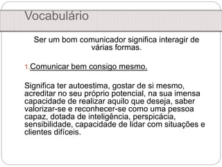 Vocabulário
Ser um bom comunicador significa interagir de
várias formas.
1.Comunicar bem consigo mesmo.
Significa ter autoestima, gostar de si mesmo,
acreditar no seu próprio potencial, na sua imensa
capacidade de realizar aquilo que deseja, saber
valorizar-se e reconhecer-se como uma pessoa
capaz, dotada de inteligência, perspicácia,
sensibilidade, capacidade de lidar com situações e
clientes difíceis.
 