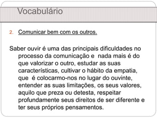 2. Comunicar bem com os outros.
Saber ouvir é uma das principais dificuldades no
processo da comunicação e nada mais é do
que valorizar o outro, estudar as suas
características, cultivar o hábito da empatia,
que é colocarmo-nos no lugar do ouvinte,
entender as suas limitações, os seus valores,
aquilo que preza ou detesta, respeitar
profundamente seus direitos de ser diferente e
ter seus próprios pensamentos.
Vocabulário
 