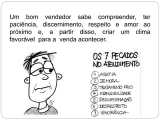 Um bom vendedor sabe compreender, ter
paciência, discernimento, respeito e amor ao
próximo e, a partir disso, criar um clima
favorável para a venda acontecer.
 