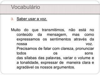 3. Saber usar a voz.
Muito do que transmitimos, não está no
conteúdo da mensagem, mas como
expressamos os sentimentos através da
nossa voz.
Precisamos de falar com clareza, pronunciar
todos os sons
das sílabas das palavras, variar o volume e
a tonalidade, expressar de maneira clara e
agradável os nossos argumentos.
Vocabulário
 