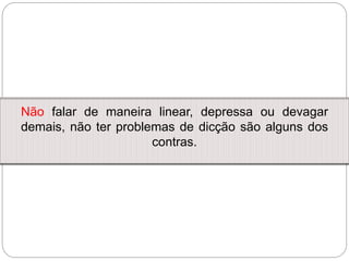 Não falar de maneira linear, depressa ou devagar
demais, não ter problemas de dicção são alguns dos
contras.
 