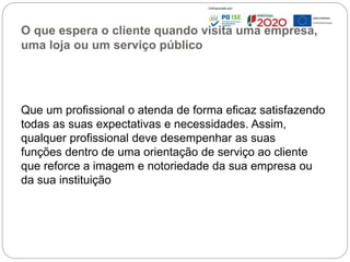 O que espera o cliente quando visita uma empresa,
uma loja ou um serviço público
Que um profissional o atenda de forma eficaz satisfazendo
todas as suas expectativas e necessidades. Assim,
qualquer profissional deve desempenhar as suas
funções dentro de uma orientação de serviço ao cliente
que reforce a imagem e notoriedade da sua empresa ou
da sua instituição
88
 