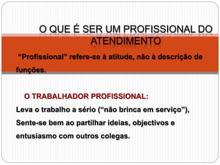 O QUE É SER UM PROFISSIONAL DO
ATENDIMENTO
“Profissional” refere-se à atitude, não à descrição de
funções.
O TRABALHADOR PROFISSIONAL:
Leva o trabalho a sério (“não brinca em serviço”),
Sente-se bem ao partilhar ideias, objectivos e
entusiasmo com outros colegas.
 