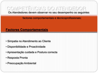 COMPETÊNCIAS DO ATENDEDOR
Os Atendedores devem observar no seu desempenho os seguintes
factores comportamentais e técnicoprofissionais:
Factores Comportamentais
• Simpatia no Atendimento ao Cliente
• Disponibilidade e Proactividade
• Apresentação cuidada e Postura correcta
• Resposta Pronta
• Preocupação Ambiental
 