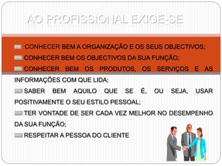AO PROFISSIONAL EXIGE-SE
CONHECER BEM A ORGANIZAÇÃO E OS SEUS OBJECTIVOS;
CONHECER BEM OS OBJECTIVOS DA SUA FUNÇÃO;
CONHECER BEM OS PRODUTOS, OS SERVIÇOS E AS
INFORMAÇÕES COM QUE LIDA;
SABER BEM AQUILO QUE SE É, OU SEJA, USAR
POSITIVAMENTE O SEU ESTILO PESSOAL;
TER VONTADE DE SER CADA VEZ MELHOR NO DESEMPENHO
DA SUA FUNÇÃO;
RESPEITAR A PESSOA DO CLIENTE
 