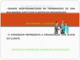 O PROFISSIONAL
 GRANDE RESPONSABILIDADE NA TRANSMISSÃO DE UMA
BOA IMAGEM JUNTO DOS CLIENTES DA ORGANIZAÇÃO.
BOA IMAGEM  SUCESSO
 O ATENDEDOR REPRESENTA A ORGANIZAÇÃO AOS OLHOS
DO CLIENTE.
IMAGEM DO ATENDEDOR/ IMAGEM DA ORGANIZAÇÃO
 