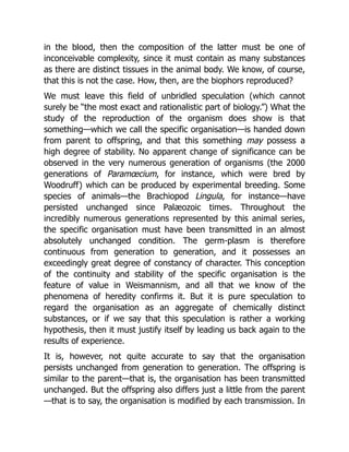 in the blood, then the composition of the latter must be one of
inconceivable complexity, since it must contain as many substances
as there are distinct tissues in the animal body. We know, of course,
that this is not the case. How, then, are the biophors reproduced?
We must leave this field of unbridled speculation (which cannot
surely be “the most exact and rationalistic part of biology.”) What the
study of the reproduction of the organism does show is that
something—which we call the specific organisation—is handed down
from parent to offspring, and that this something may possess a
high degree of stability. No apparent change of significance can be
observed in the very numerous generation of organisms (the 2000
generations of Paramœcium, for instance, which were bred by
Woodruff) which can be produced by experimental breeding. Some
species of animals—the Brachiopod Lingula, for instance—have
persisted unchanged since Palæozoic times. Throughout the
incredibly numerous generations represented by this animal series,
the specific organisation must have been transmitted in an almost
absolutely unchanged condition. The germ-plasm is therefore
continuous from generation to generation, and it possesses an
exceedingly great degree of constancy of character. This conception
of the continuity and stability of the specific organisation is the
feature of value in Weismannism, and all that we know of the
phenomena of heredity confirms it. But it is pure speculation to
regard the organisation as an aggregate of chemically distinct
substances, or if we say that this speculation is rather a working
hypothesis, then it must justify itself by leading us back again to the
results of experience.
It is, however, not quite accurate to say that the organisation
persists unchanged from generation to generation. The offspring is
similar to the parent—that is, the organisation has been transmitted
unchanged. But the offspring also differs just a little from the parent
—that is to say, the organisation is modified by each transmission. In
 