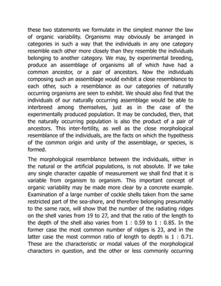 these two statements we formulate in the simplest manner the law
of organic variability. Organisms may obviously be arranged in
categories in such a way that the individuals in any one category
resemble each other more closely than they resemble the individuals
belonging to another category. We may, by experimental breeding,
produce an assemblage of organisms all of which have had a
common ancestor, or a pair of ancestors. Now the individuals
composing such an assemblage would exhibit a close resemblance to
each other, such a resemblance as our categories of naturally
occurring organisms are seen to exhibit. We should also find that the
individuals of our naturally occurring assemblage would be able to
interbreed among themselves, just as in the case of the
experimentally produced population. It may be concluded, then, that
the naturally occurring population is also the product of a pair of
ancestors. This inter-fertility, as well as the close morphological
resemblance of the individuals, are the facts on which the hypothesis
of the common origin and unity of the assemblage, or species, is
formed.
The morphological resemblance between the individuals, either in
the natural or the artificial populations, is not absolute. If we take
any single character capable of measurement we shall find that it is
variable from organism to organism. This important concept of
organic variability may be made more clear by a concrete example.
Examination of a large number of cockle shells taken from the same
restricted part of the sea-shore, and therefore belonging presumably
to the same race, will show that the number of the radiating ridges
on the shell varies from 19 to 27, and that the ratio of the length to
the depth of the shell also varies from 1 : 0.59 to 1 : 0.85. In the
former case the most common number of ridges is 23, and in the
latter case the most common ratio of length to depth is 1 : 0.71.
These are the characteristic or modal values of the morphological
characters in question, and the other or less commonly occurring
 