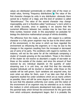values are distributed symmetrically on either side of the mean or
modal value, forming “frequency distributions.”29 The value of the
first character changes by unity in any distribution: obviously there
cannot be a fraction of a ridge; and this kind of variation is called
“discontinuous.” The value of the second character may change
imperceptibly, and it is therefore called “continuous,” a term which is
not strictly accurate, since in applying it we assume that the
numerical difference between two variates may be less than any
finite number, however small. In this assumption we postulate for
biology the distinctive mathematical concept of infinite divisibility.
The difference from the mode, or mean, with respect to a definite
character in a fully grown organism may be due to the direct action
of the environment, in the sense in which we have regarded the
environment as influencing the organism; or it may be due to the
changes in the organism resulting from the increased or decreased
use of some of its parts. The conditions with regard to nutrition, for
instance, will not be the same for all the individuals composing a
cluster of mussels growing on the sea-bottom. Those in the interior
of the cluster do not receive so abundant a supply of sea-water as
those on the outside of the cluster; and since the amount of food
received by any individual depends on the quantity of water
streaming over it in unit time, we shall find that the internally
situated individuals will be stunted or dwarfed, while those on the
outside will be well grown. Such variations are acquired ones, but
even when we allow for them, even if we take care that all the
organisms studied live under conditions which are as nearly uniform
as possible, there will still be some degree of variability. We cannot
be sure that this absolute uniformity ever exists; and the notion of
the environment of an organism may be extended so as to include
the medium in which embryonic development took place, and even
the parental body which formed the environment for the germ-cells
from which embryonic development began. But it is probably the
 