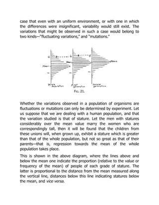 case that even with an uniform environment, or with one in which
the differences were insignificant, variability would still exist. The
variations that might be observed in such a case would belong to
two kinds—“fluctuating variations,” and “mutations.”
Fig. 21.
Whether the variations observed in a population of organisms are
fluctuations or mutations can only be determined by experiment. Let
us suppose that we are dealing with a human population, and that
the variation studied is that of stature. Let the men with statures
considerably over the mean value marry the women who are
correspondingly tall, then it will be found that the children from
these unions will, when grown up, exhibit a stature which is greater
than that of the whole population, but not so great as that of their
parents—that is, regression towards the mean of the whole
population takes place.
This is shown in the above diagram, where the lines above and
below the mean one indicate the proportion (relative to the value or
frequency of the mean) of people of each grade of stature. The
latter is proportional to the distance from the mean measured along
the vertical line, distances below this line indicating statures below
the mean, and vice versa.
 