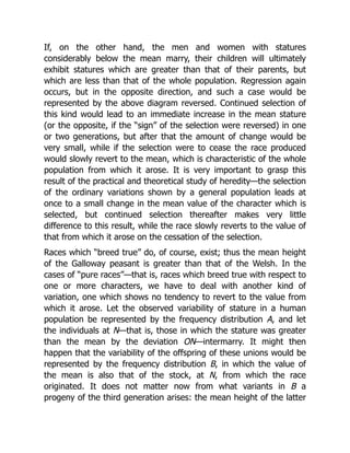 If, on the other hand, the men and women with statures
considerably below the mean marry, their children will ultimately
exhibit statures which are greater than that of their parents, but
which are less than that of the whole population. Regression again
occurs, but in the opposite direction, and such a case would be
represented by the above diagram reversed. Continued selection of
this kind would lead to an immediate increase in the mean stature
(or the opposite, if the “sign” of the selection were reversed) in one
or two generations, but after that the amount of change would be
very small, while if the selection were to cease the race produced
would slowly revert to the mean, which is characteristic of the whole
population from which it arose. It is very important to grasp this
result of the practical and theoretical study of heredity—the selection
of the ordinary variations shown by a general population leads at
once to a small change in the mean value of the character which is
selected, but continued selection thereafter makes very little
difference to this result, while the race slowly reverts to the value of
that from which it arose on the cessation of the selection.
Races which “breed true” do, of course, exist; thus the mean height
of the Galloway peasant is greater than that of the Welsh. In the
cases of “pure races”—that is, races which breed true with respect to
one or more characters, we have to deal with another kind of
variation, one which shows no tendency to revert to the value from
which it arose. Let the observed variability of stature in a human
population be represented by the frequency distribution A, and let
the individuals at N—that is, those in which the stature was greater
than the mean by the deviation ON—intermarry. It might then
happen that the variability of the offspring of these unions would be
represented by the frequency distribution B, in which the value of
the mean is also that of the stock, at N, from which the race
originated. It does not matter now from what variants in B a
progeny of the third generation arises: the mean height of the latter
 
