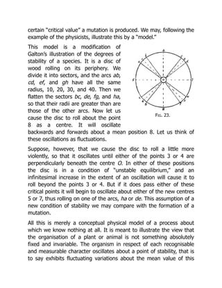 Fig. 23.
certain “critical value” a mutation is produced. We may, following the
example of the physicists, illustrate this by a “model.”
This model is a modification of
Galton’s illustration of the degrees of
stability of a species. It is a disc of
wood rolling on its periphery. We
divide it into sectors, and the arcs ab,
cd, ef, and gh have all the same
radius, 10, 20, 30, and 40. Then we
flatten the sectors bc, de, fg, and ha,
so that their radii are greater than are
those of the other arcs. Now let us
cause the disc to roll about the point
8 as a centre. It will oscillate
backwards and forwards about a mean position 8. Let us think of
these oscillations as fluctuations.
Suppose, however, that we cause the disc to roll a little more
violently, so that it oscillates until either of the points 3 or 4 are
perpendicularly beneath the centre O. In either of these positions
the disc is in a condition of “unstable equilibrium,” and an
infinitesimal increase in the extent of an oscillation will cause it to
roll beyond the points 3 or 4. But if it does pass either of these
critical points it will begin to oscillate about either of the new centres
5 or 7, thus rolling on one of the arcs, ha or de. This assumption of a
new condition of stability we may compare with the formation of a
mutation.
All this is merely a conceptual physical model of a process about
which we know nothing at all. It is meant to illustrate the view that
the organisation of a plant or animal is not something absolutely
fixed and invariable. The organism in respect of each recognisable
and measurable character oscillates about a point of stability, that is
to say exhibits fluctuating variations about the mean value of this
 