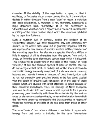 character. If the stability of the organisation is upset, so that it
oscillates, or fluctuates about a new centre, that is, if the variations
deviate in either direction from a new “type” or mean, a mutation
has been established. A mutation is not, therefore, necessarily a
large departure from “normality.” It is not necessarily a
“discontinuous variation,” nor a “sport” nor a “freak.” It is essentially
a shifting of the mean position about which the variations exhibited
by the organism fluctuate.
Such a mutation will, in general, involve the creation of an
“elementary species.” We have considered only one character, say
stature, in the above discussion, but it generally happens that the
assumption of a new centre of stability involves all the characters of
the mutating organism. An elementary species therefore differs a
little in respect of all its characters from the species from which it
arose, or from the other elementary species near which it is situated.
This is what we do usually find in the cases of the “races,” or “local
varieties,” of any one common species of plant or animal. That we
do not recognise that most, or perhaps all, of the species known to
systematic biology are really composed of such local races is merely
because such results involve an amount of close investigation such
as has not generally been possible except in the few cases studied
with the object of proving such variability; or in the case of those
species which are studied with great attention to detail because of
their economic importance. Thus the herrings of North European
seas can be divided into such races, and it is possible for a person
possessing great familiarity with these fishes to identify the various
races or elementary species—that is, to name the locality from which
the fish were taken—by considering the characteristics in respect of
which the herrings of one part of the sea differ from those of other
parts.
The term “variety” has rather a different connotation in systematic
biology from that which is included by the term “elementary
 