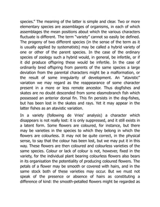 species.” The meaning of the latter is simple and clear. Two or more
elementary species are assemblages of organisms, in each of which
assemblages the mean positions about which the various characters
fluctuate is different. The term “variety” cannot so easily be defined.
The progeny of two different species (in the sense of the term as it
is usually applied by systematists) may be called a hybrid variety of
one or other of the parent species. In the case of the ordinary
species of zoology such a hybrid would, in general, be infertile, or if
it did produce offspring these would be infertile. In the case of
ordinarily bred offspring from parents of the same species a large
deviation from the parental characters might be a malformation, or
the result of some irregularity of development. An “atavistic”
variation we may regard as the reappearance of some character
present in a more or less remote ancestor. Thus dogfishes and
skates are no doubt descended from some elasmobranch fish which
possessed an anterior dorsal fin. This fin persists in the dog-fishes,
but has been lost in the skates and rays. Yet it may appear in the
latter fishes as an atavistic variation.
In a variety (following de Vries’ analysis) a character which
disappears is not really lost: it is only suppressed, and it still exists in
a latent form. Some flowers are coloured, for instance, but there
may be varieties in the species to which they belong in which the
flowers are colourless. It may not be quite correct, in the physical
sense, to say that the colour has been lost, but we may put it in this
way. These flowers are then coloured and colourless varieties of the
same species. Colour or lack of colour is not, however, fixed in the
variety, for the individual plant bearing colourless flowers also bears
in its organisation the potentiality of producing coloured flowers. The
petals of a flower may be smooth or covered with hairs, and in the
same stock both of these varieties may occur. But we must not
speak of the presence or absence of hairs as constituting a
difference of kind: the smooth-petalled flowers might be regarded as
 