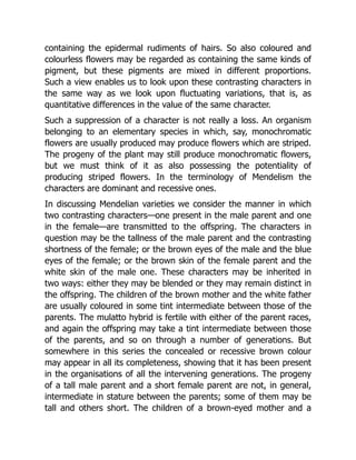 containing the epidermal rudiments of hairs. So also coloured and
colourless flowers may be regarded as containing the same kinds of
pigment, but these pigments are mixed in different proportions.
Such a view enables us to look upon these contrasting characters in
the same way as we look upon fluctuating variations, that is, as
quantitative differences in the value of the same character.
Such a suppression of a character is not really a loss. An organism
belonging to an elementary species in which, say, monochromatic
flowers are usually produced may produce flowers which are striped.
The progeny of the plant may still produce monochromatic flowers,
but we must think of it as also possessing the potentiality of
producing striped flowers. In the terminology of Mendelism the
characters are dominant and recessive ones.
In discussing Mendelian varieties we consider the manner in which
two contrasting characters—one present in the male parent and one
in the female—are transmitted to the offspring. The characters in
question may be the tallness of the male parent and the contrasting
shortness of the female; or the brown eyes of the male and the blue
eyes of the female; or the brown skin of the female parent and the
white skin of the male one. These characters may be inherited in
two ways: either they may be blended or they may remain distinct in
the offspring. The children of the brown mother and the white father
are usually coloured in some tint intermediate between those of the
parents. The mulatto hybrid is fertile with either of the parent races,
and again the offspring may take a tint intermediate between those
of the parents, and so on through a number of generations. But
somewhere in this series the concealed or recessive brown colour
may appear in all its completeness, showing that it has been present
in the organisations of all the intervening generations. The progeny
of a tall male parent and a short female parent are not, in general,
intermediate in stature between the parents; some of them may be
tall and others short. The children of a brown-eyed mother and a
 
