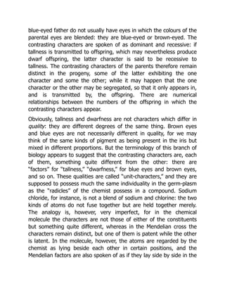 blue-eyed father do not usually have eyes in which the colours of the
parental eyes are blended: they are blue-eyed or brown-eyed. The
contrasting characters are spoken of as dominant and recessive: if
tallness is transmitted to offspring, which may nevertheless produce
dwarf offspring, the latter character is said to be recessive to
tallness. The contrasting characters of the parents therefore remain
distinct in the progeny, some of the latter exhibiting the one
character and some the other; while it may happen that the one
character or the other may be segregated, so that it only appears in,
and is transmitted by, the offspring. There are numerical
relationships between the numbers of the offspring in which the
contrasting characters appear.
Obviously, tallness and dwarfness are not characters which differ in
quality: they are different degrees of the same thing. Brown eyes
and blue eyes are not necessarily different in quality, for we may
think of the same kinds of pigment as being present in the iris but
mixed in different proportions. But the terminology of this branch of
biology appears to suggest that the contrasting characters are, each
of them, something quite different from the other: there are
“factors” for “tallness,” “dwarfness,” for blue eyes and brown eyes,
and so on. These qualities are called “unit-characters,” and they are
supposed to possess much the same individuality in the germ-plasm
as the “radicles” of the chemist possess in a compound. Sodium
chloride, for instance, is not a blend of sodium and chlorine: the two
kinds of atoms do not fuse together but are held together merely.
The analogy is, however, very imperfect, for in the chemical
molecule the characters are not those of either of the constituents
but something quite different, whereas in the Mendelian cross the
characters remain distinct, but one of them is patent while the other
is latent. In the molecule, however, the atoms are regarded by the
chemist as lying beside each other in certain positions, and the
Mendelian factors are also spoken of as if they lay side by side in the
 