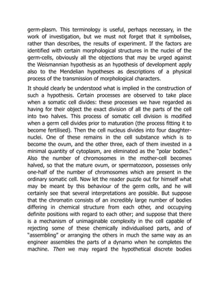germ-plasm. This terminology is useful, perhaps necessary, in the
work of investigation, but we must not forget that it symbolises,
rather than describes, the results of experiment. If the factors are
identified with certain morphological structures in the nuclei of the
germ-cells, obviously all the objections that may be urged against
the Weismannian hypothesis as an hypothesis of development apply
also to the Mendelian hypotheses as descriptions of a physical
process of the transmission of morphological characters.
It should clearly be understood what is implied in the construction of
such a hypothesis. Certain processes are observed to take place
when a somatic cell divides: these processes we have regarded as
having for their object the exact division of all the parts of the cell
into two halves. This process of somatic cell division is modified
when a germ cell divides prior to maturation (the process fitting it to
become fertilised). Then the cell nucleus divides into four daughter-
nuclei. One of these remains in the cell substance which is to
become the ovum, and the other three, each of them invested in a
minimal quantity of cytoplasm, are eliminated as the “polar bodies.”
Also the number of chromosomes in the mother-cell becomes
halved, so that the mature ovum, or spermatozoon, possesses only
one-half of the number of chromosomes which are present in the
ordinary somatic cell. Now let the reader puzzle out for himself what
may be meant by this behaviour of the germ cells, and he will
certainly see that several interpretations are possible. But suppose
that the chromatin consists of an incredibly large number of bodies
differing in chemical structure from each other, and occupying
definite positions with regard to each other; and suppose that there
is a mechanism of unimaginable complexity in the cell capable of
rejecting some of these chemically individualised parts, and of
“assembling” or arranging the others in much the same way as an
engineer assembles the parts of a dynamo when he completes the
machine. Then we may regard the hypothetical discrete bodies
 