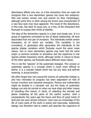 disturbance affects only one, or a few characters, then we need not
recognise that a new elementary species has come into existence.
Men and women remain men and women (in their morphology),
although some time or other among the brown eyes characteristic of
a race blue eyes may have appeared. The result of the disturbance,
in this case, has been to cause one, or a few, of the characters that
fluctuate to surpass their limits of stability.
The idea of the elementary species is a clear and simple one. It is a
group of organisms connected by ties of blood relationship: all have
descended from one pair of ancestors. The individuals exhibit certain
characters, all of which are variable. This variability is not
cumulative; in generation after generation the individuals of the
species display variations which fluctuate round the same mean
values. Two or more elementary species may have had the same
origin—a common ancestor or ancestors—but the organisms in one
species exhibit characters which, although similar in nature to those
of the other species, yet fluctuate about different mean values.
This is not the “species” of the systematic biologist. The Linnean or
systematic species is a concept which is much more difficult to
define: it is a concept indeed which has not any clear and definite
meaning, in actual practice.
We often forget how very young the science of systematic biology is,
and how intimately its progress has been dependent on that of
human invention and industrial enterprise. Physics and mathematics
might be studied in a monastic cell, but the study of systematic
biology can only be carried on when we have ships and other means
of travelling—the means, in short, of collecting the animals and
plants inhabiting all the parts of the earth’s surface. Until a
comparatively few years ago the fauna and flora of great tracts of
land and sea were almost unknown: even now our knowledge of the
life of many parts of the earth is scanty and inaccurate. Systematic
biology has therefore had to collect and describe the organisms of
 