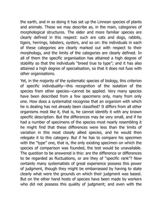 the earth, and in so doing it has set up the Linnean species of plants
and animals. These we may describe as, in the main, categories of
morphological structures. The older and more familiar species are
clearly defined in this respect: such are cats and dogs, rabbits,
tigers, herrings, lobsters, oysters, and so on: the individuals in each
of these categories are clearly marked out with respect to their
morphology, and the limits of the categories are clearly defined. In
all of them the specific organisation has attained a high degree of
stability so that the individuals “breed true to type”; and it has also
attained a high degree of specialisation, so that it does not fuse with
other organisations.
Yet, in the majority of the systematic species of biology, this criterion
of specific individuality—this recognition of the isolation of the
species from other species—cannot be applied. Very many species
have been described from a few specimens only, many from only
one. How does a systematist recognise that an organism with which
he is dealing has not already been classified? It differs from all other
organisms most like it, that is, he cannot identify it with any known
specific description. But the differences may be very small, and if he
had a number of specimens of the species most nearly resembling it
he might find that these differences were less than the limits of
variation in this most closely allied species, and he would then
relegate it to this category. But if he has to compare his specimen
with the “type” one, that is, the only existing specimen on which the
species of comparison was founded, the test would be unavailable.
The question to be answered is this: are the difference or differences
to be regarded as fluctuations, or are they of “specific rank”? Now
certainly many systematists of great experience possess this power
of judgment, though they might be embarrassed by having to state
clearly what were the grounds on which their judgment was based.
But on the other hand hosts of species have been made by workers
who did not possess this quality of judgment; and even with the
 