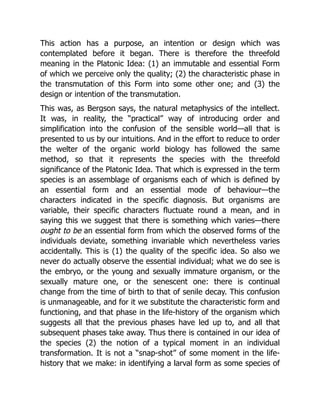 This action has a purpose, an intention or design which was
contemplated before it began. There is therefore the threefold
meaning in the Platonic Idea: (1) an immutable and essential Form
of which we perceive only the quality; (2) the characteristic phase in
the transmutation of this Form into some other one; and (3) the
design or intention of the transmutation.
This was, as Bergson says, the natural metaphysics of the intellect.
It was, in reality, the “practical” way of introducing order and
simplification into the confusion of the sensible world—all that is
presented to us by our intuitions. And in the effort to reduce to order
the welter of the organic world biology has followed the same
method, so that it represents the species with the threefold
significance of the Platonic Idea. That which is expressed in the term
species is an assemblage of organisms each of which is defined by
an essential form and an essential mode of behaviour—the
characters indicated in the specific diagnosis. But organisms are
variable, their specific characters fluctuate round a mean, and in
saying this we suggest that there is something which varies—there
ought to be an essential form from which the observed forms of the
individuals deviate, something invariable which nevertheless varies
accidentally. This is (1) the quality of the specific idea. So also we
never do actually observe the essential individual; what we do see is
the embryo, or the young and sexually immature organism, or the
sexually mature one, or the senescent one: there is continual
change from the time of birth to that of senile decay. This confusion
is unmanageable, and for it we substitute the characteristic form and
functioning, and that phase in the life-history of the organism which
suggests all that the previous phases have led up to, and all that
subsequent phases take away. Thus there is contained in our idea of
the species (2) the notion of a typical moment in an individual
transformation. It is not a “snap-shot” of some moment in the life-
history that we make: in identifying a larval form as some species of
 