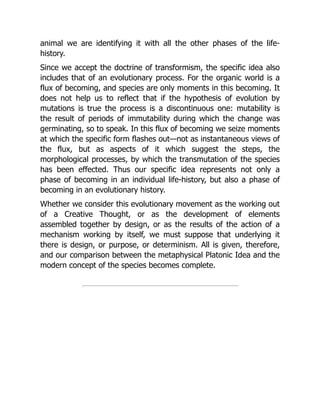 animal we are identifying it with all the other phases of the life-
history.
Since we accept the doctrine of transformism, the specific idea also
includes that of an evolutionary process. For the organic world is a
flux of becoming, and species are only moments in this becoming. It
does not help us to reflect that if the hypothesis of evolution by
mutations is true the process is a discontinuous one: mutability is
the result of periods of immutability during which the change was
germinating, so to speak. In this flux of becoming we seize moments
at which the specific form flashes out—not as instantaneous views of
the flux, but as aspects of it which suggest the steps, the
morphological processes, by which the transmutation of the species
has been effected. Thus our specific idea represents not only a
phase of becoming in an individual life-history, but also a phase of
becoming in an evolutionary history.
Whether we consider this evolutionary movement as the working out
of a Creative Thought, or as the development of elements
assembled together by design, or as the results of the action of a
mechanism working by itself, we must suppose that underlying it
there is design, or purpose, or determinism. All is given, therefore,
and our comparison between the metaphysical Platonic Idea and the
modern concept of the species becomes complete.
 