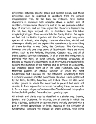 differences between specific group and specific group, and these
differences may be regarded as variations from the generic
morphological type. All the Cats, for instance, have certain
characters in common: fully retractile claws, a certain kind of
dentition, certain cranial characters, and so on. We postulate a feline
type of structure, and we then regard the characters displayed by
the cat, lion, tiger, leopard, etc., as deviations from this feline
morphological type. Thus we establish the Family Felidæ. But again
we find that the Felidæ together with the Canidæ, and many other
species of animals, also display common characters, dental and
osteological chiefly, and we express this resemblance by assembling
all these families in one Order, the Carnivora. The Carnivores,
however, are only one large group of Quadrupeds: there are many
others, such as the Rodents, Ungulates, Cetacea, etc., and all of
these possess common characters. In all of them the integument is
provided with hairs, or other similarly developed structures; all
breathe by means of a diaphragm; in all, the young are nourished by
suckling the mammæ of the mother; and all develop on a placenta.
We therefore group them all in the Class Mammalia. Now the
Mammals possess an internal skeleton of which the most
fundamental part is an axial rod—the notochord—developing to form
a vertebral column; and this notochordal skeleton is also possessed
by the Birds, Reptiles, Amphibia, and Fishes. There are also some
smaller groups in which the notochord is present but does not
develop to form segmented vertebræ. Including these, we are able
to form a large category of animals—the Chordata—and this phylum
is sharply distinguished from all other cognate groups.
All animals and plants may be classified in a similar way. Insects,
Spiders, and Crustacea, for instance, are all animals in which the
body is jointed, each joint or segment being typically provided with a
pair of jointed appendages or limbs. Because of this similarity of
fundamental structure we include all these animals, with some
 