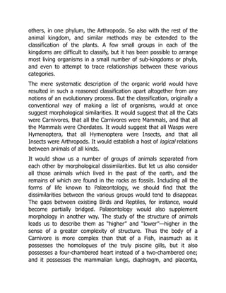 others, in one phylum, the Arthropoda. So also with the rest of the
animal kingdom, and similar methods may be extended to the
classification of the plants. A few small groups in each of the
kingdoms are difficult to classify, but it has been possible to arrange
most living organisms in a small number of sub-kingdoms or phyla,
and even to attempt to trace relationships between these various
categories.
The mere systematic description of the organic world would have
resulted in such a reasoned classification apart altogether from any
notions of an evolutionary process. But the classification, originally a
conventional way of making a list of organisms, would at once
suggest morphological similarities. It would suggest that all the Cats
were Carnivores, that all the Carnivores were Mammals, and that all
the Mammals were Chordates. It would suggest that all Wasps were
Hymenoptera, that all Hymenoptera were Insects, and that all
Insects were Arthropods. It would establish a host of logical relations
between animals of all kinds.
It would show us a number of groups of animals separated from
each other by morphological dissimilarities. But let us also consider
all those animals which lived in the past of the earth, and the
remains of which are found in the rocks as fossils. Including all the
forms of life known to Palæontology, we should find that the
dissimilarities between the various groups would tend to disappear.
The gaps between existing Birds and Reptiles, for instance, would
become partially bridged. Palæontology would also supplement
morphology in another way. The study of the structure of animals
leads us to describe them as “higher” and “lower”—higher in the
sense of a greater complexity of structure. Thus the body of a
Carnivore is more complex than that of a Fish, inasmuch as it
possesses the homologues of the truly piscine gills, but it also
possesses a four-chambered heart instead of a two-chambered one;
and it possesses the mammalian lungs, diaphragm, and placenta,
 