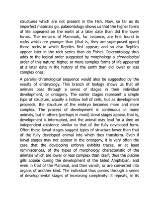 structures which are not present in the Fish. Now, so far as its
imperfect materials go, palæontology shows us that the higher forms
of life appeared on the earth at a later date than did the lower
forms. The remains of Mammals, for instance, are first found in
rocks which are younger than (that is, they are superposed upon)
those rocks in which Reptiles first appear; and so also Reptiles
appear later in the rock series than do Fishes. Palæontology thus
adds to the logical order suggested by morphology a chronological
order of this nature: higher, or more complex forms of life appeared
at a later date in the history of the earth than did lower or less
complex ones.
A parallel chronological sequence would also be suggested by the
results of embryology. This branch of biology shows us that all
animals pass through a series of stages in their individual
development, or ontogeny. The earlier stages represent a simple
type of structure, usually a hollow ball of cells, but as development
proceeds, the structure of the embryo becomes more and more
complex. The process of development is continuous in many
animals, but in others (perhaps in most) larval stages appear, that is,
development is interrupted, and the animal may lead for a time an
independent existence similar to that of the fully developed form.
Often these larval stages suggest types of structure lower than that
of the fully developed animal into which they transform. Even if
larval stages may not appear in the ontogeny, it is very often the
case that the developing embryo exhibits traces, or at least
reminiscences, of the types of morphology characteristic of the
animals which are lower or less complex than itself; thus the piscine
gills appear during the development of the tailed Amphibian, and
even in that of the Mammal, and then vanish, or are converted into
organs of another kind. The individual thus passes through a series
of developmental stages of increasing complexity: it repeats, in its
 