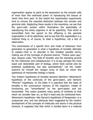 regeneration appear to point to the possession by the somatic cells
of more than this restricted power of reproducing the tissues of
which they form part: to this extent the regeneration experiments
tend to remove the essential distinction between the somatic and
germinal cells. Neglecting these results in the meantime, we see that
the germ-cells contain within themselves the potentiality of
reproducing the entire organism in all its specificity. That which is
transmitted from the parent to the offspring is the parental
organisation in all its specificity; and to say that this organisation is a
material thing is, of course, to state a hypothesis, not a fact of
observation.
This transmission of a specific form and mode of behaviour from
generation to generation is what a hypothesis of heredity attempts
to explain—that is, to describe in the simplest possible terms,
making use of the concepts of physical science. “Twelve years ago,”
says Jacques Loeb, “the field of heredity was the stamping ground
for the rhetorician and metaphysician; it is to-day perhaps the most
exact and rationalistic part of biology, where facts cannot only be
predicted qualitatively, but also quantitatively.” Let the reader
examine for himself the meagre array of facts on which this
apotheosis of mechanistic biology is based.
Two modern hypotheses of heredity demand attention—Weismann’s
hypothesis of the continuity of the germ-plasm, and Semon’s
“Mnemic” hypothesis. In the latter it is assumed that the basis of
heredity is the unconscious memory of the organism: modes of
functioning are “remembered” by the germ-plasm and are
transmitted. This notion presents many points of similarity to that
which we consider later on, so that it need only be mentioned here.
Weismann’s hypothesis—like Darwin’s hypothesis of Pangenesis—is a
corpuscular one, and has obviously been suggested by the modern
development of the concepts of molecules and atoms in the physical
sciences. It supposes that that which is handed down is a material
 